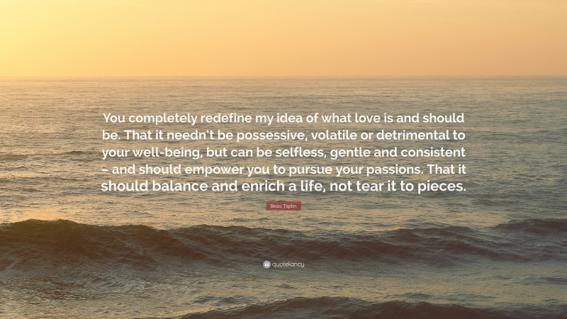 Beau Taplin Quote: “You completely redefine my idea of what love is and should be. That it needn’t be possessive, volatile or detrimental to your well-being, but can be selfless, gentle and consistent – and should empower you to pursue your passions. That it should balance and enrich a life, not tear it to pieces.”