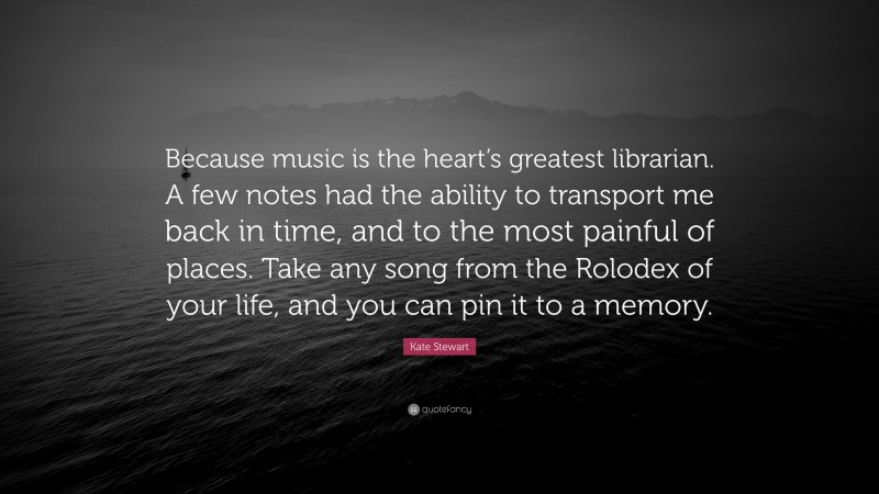 Kate Stewart Quote: “Because music is the heart’s greatest librarian. A few notes had the ability to transport me back in time, and to the most painful of places. Take any song from the Rolodex of your life, and you can pin it to a memory.”