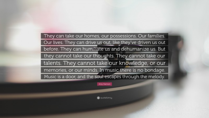 Amy Harmon Quote: “They can take our homes, our possessions. Our families. Our lives. They can drive us out, like they’ve driven us out before. They can humiliate us and dehumanize us. But they cannot take our thoughts. They cannot take our talents. They cannot take our knowledge, or our memories, or our minds. In music there is no bondage. Music is a door, and the soul escapes through the melody.”