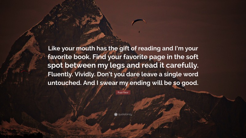 Rupi Kaur Quote: “Like your mouth has the gift of reading and I’m your favorite book. Find your favorite page in the soft spot between my legs and read it carefully. Fluently. Vividly. Don’t you dare leave a single word untouched. And I swear my ending will be so good.”