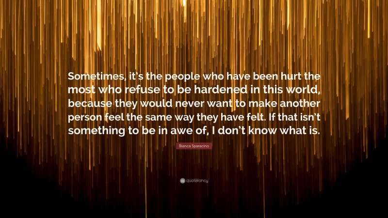 Bianca Sparacino Quote: “Sometimes, it’s the people who have been hurt the most who refuse to be hardened in this world, because they would never want to make another person feel the same way they have felt. If that isn’t something to be in awe of, I don’t know what is.”