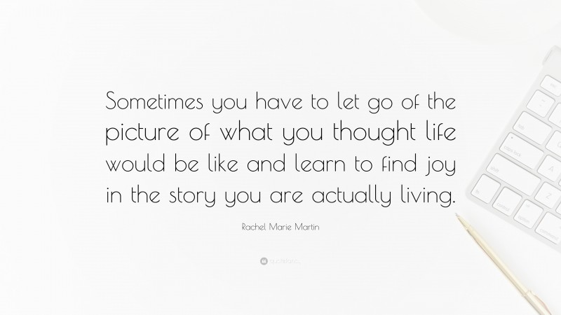 Rachel Marie Martin Quote: “Sometimes you have to let go of the picture of what you thought life would be like and learn to find joy in the story you are actually living.”