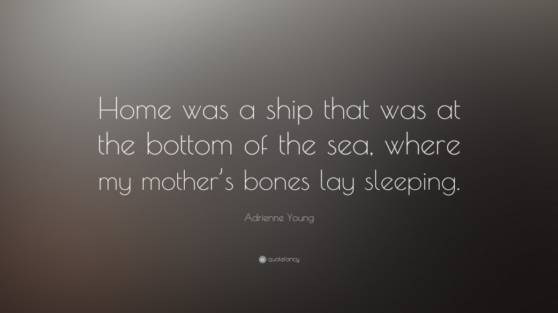 Adrienne Young Quote: “Home was a ship that was at the bottom of the sea, where my mother’s bones lay sleeping.”