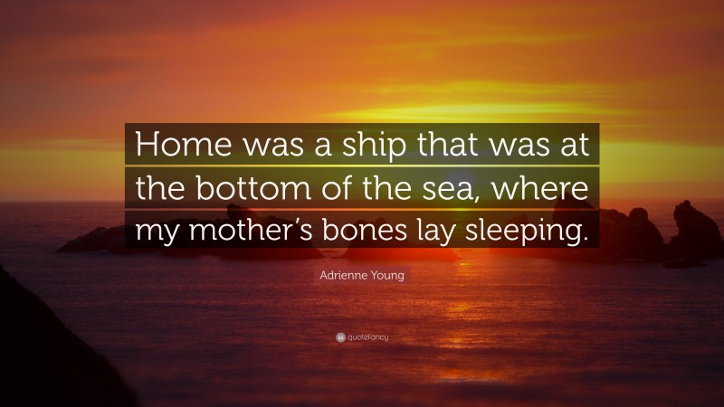 Adrienne Young Quote: “Home was a ship that was at the bottom of the sea, where my mother’s bones lay sleeping.”