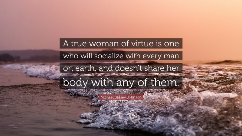 Michael Bassey Johnson Quote: “A true woman of virtue is one who will socialize with every man on earth, and doesn’t share her body with any of them.”