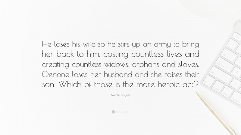 Natalie Haynes Quote: “He loses his wife so he stirs up an army to bring her back to him, costing countless lives and creating countless widows, orphans and slaves. Oenone loses her husband and she raises their son. Which of those is the more heroic act?”