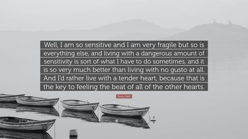 Jenny Slate Quote: “Well, I am so sensitive and I am very fragile but so is everything else, and living with a dangerous amount of sensitivity is sort of what I have to do sometimes, and it is so very much better than living with no gusto at all. And I’d rather live with a tender heart, because that is the key to feeling the beat of all of the other hearts.”