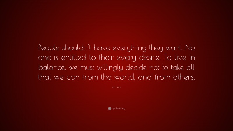 F.C. Yee Quote: “People shouldn’t have everything they want. No one is entitled to their every desire. To live in balance, we must willingly decide not to take all that we can from the world, and from others.”