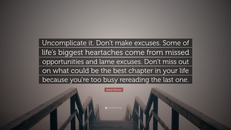 Kandi Steiner Quote: “Uncomplicate it. Don’t make excuses. Some of life’s biggest heartaches come from missed opportunities and lame excuses. Don’t miss out on what could be the best chapter in your life because you’re too busy rereading the last one.”