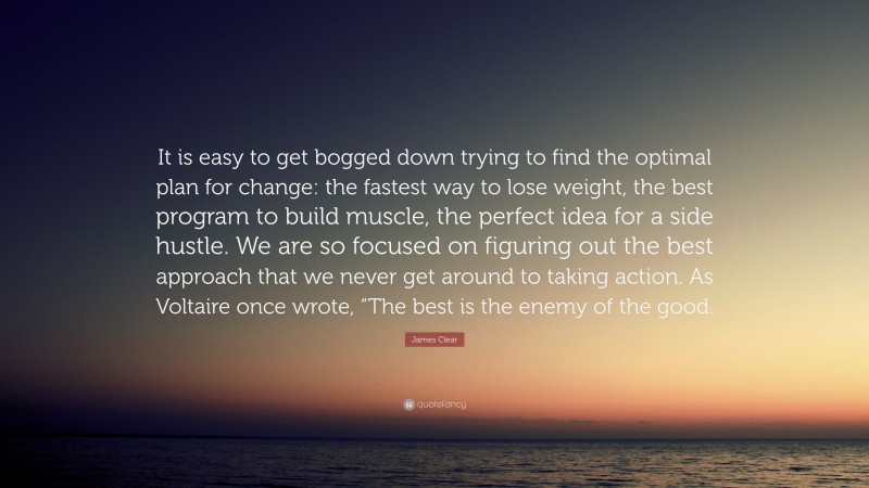 James Clear Quote: “It is easy to get bogged down trying to find the optimal plan for change: the fastest way to lose weight, the best program to build muscle, the perfect idea for a side hustle. We are so focused on figuring out the best approach that we never get around to taking action. As Voltaire once wrote, “The best is the enemy of the good.”