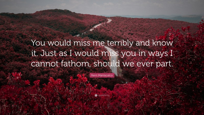 Kerri Maniscalco Quote: “You would miss me terribly and know it. Just as I would miss you in ways I cannot fathom, should we ever part.”
