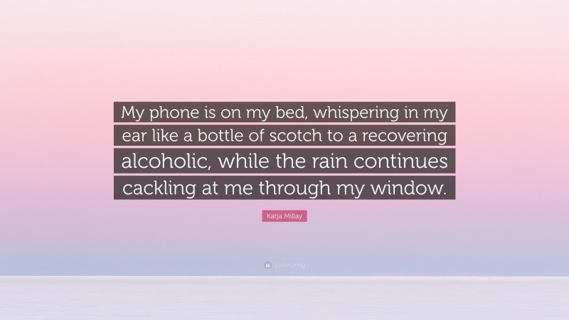 Katja Millay Quote: “My phone is on my bed, whispering in my ear like a bottle of scotch to a recovering alcoholic, while the rain continues cackling at me through my window.”