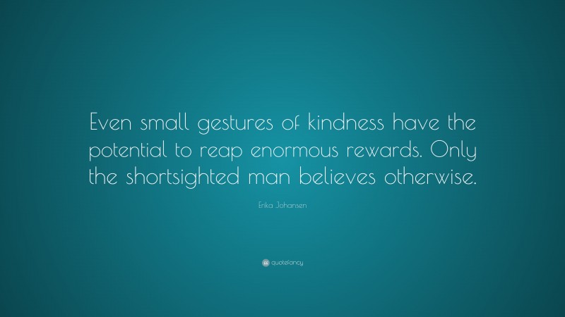 Erika Johansen Quote: “Even small gestures of kindness have the potential to reap enormous rewards. Only the shortsighted man believes otherwise.”
