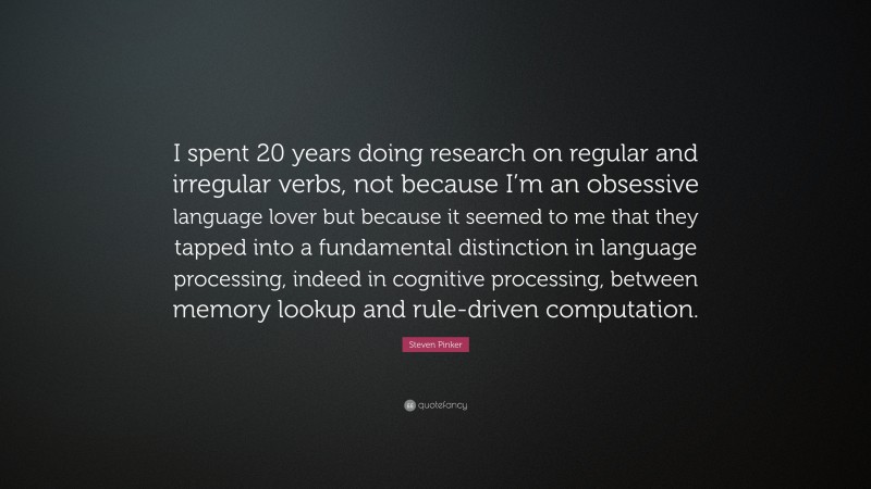 Steven Pinker Quote: “I spent 20 years doing research on regular and irregular verbs, not because I’m an obsessive language lover but because it seemed to me that they tapped into a fundamental distinction in language processing, indeed in cognitive processing, between memory lookup and rule-driven computation.”