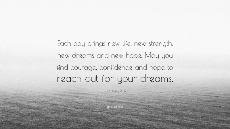 Lailah Gifty Akita Quote: “Each day brings new life, new strength, new dreams and new hope. May you find courage, confidence and hope to reach out for your dreams.”