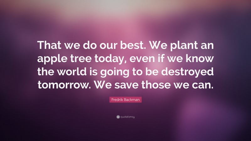 Fredrik Backman Quote: “That we do our best. We plant an apple tree today, even if we know the world is going to be destroyed tomorrow. We save those we can.”