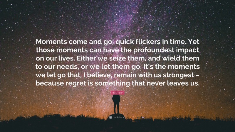 B.N. Toler Quote: “Moments come and go; quick flickers in time. Yet those moments can have the profoundest impact on our lives. Either we seize them, and wield them to our needs, or we let them go. It’s the moments we let go that, I believe, remain with us strongest – because regret is something that never leaves us.”