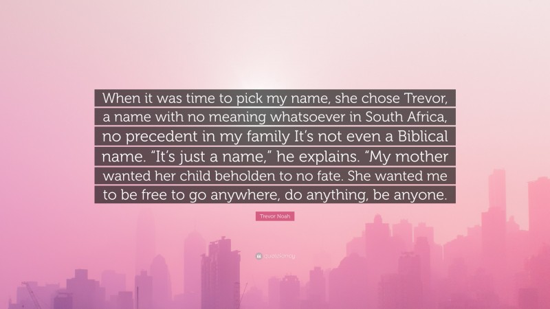 Trevor Noah Quote: “When it was time to pick my name, she chose Trevor, a name with no meaning whatsoever in South Africa, no precedent in my family It’s not even a Biblical name. “It’s just a name,” he explains. “My mother wanted her child beholden to no fate. She wanted me to be free to go anywhere, do anything, be anyone.”