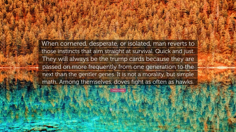 Delia Owens Quote: “When cornered, desperate, or isolated, man reverts to those instincts that aim straight at survival. Quick and just. They will always be the trump cards because they are passed on more frequently from one generation to the next than the gentler genes. It is not a morality, but simple math. Among themselves, doves fight as often as hawks.”