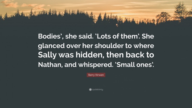 Barry Kirwan Quote: “Bodies’, she said. ‘Lots of them’. She glanced over her shoulder to where Sally was hidden, then back to Nathan, and whispered. ‘Small ones’.”