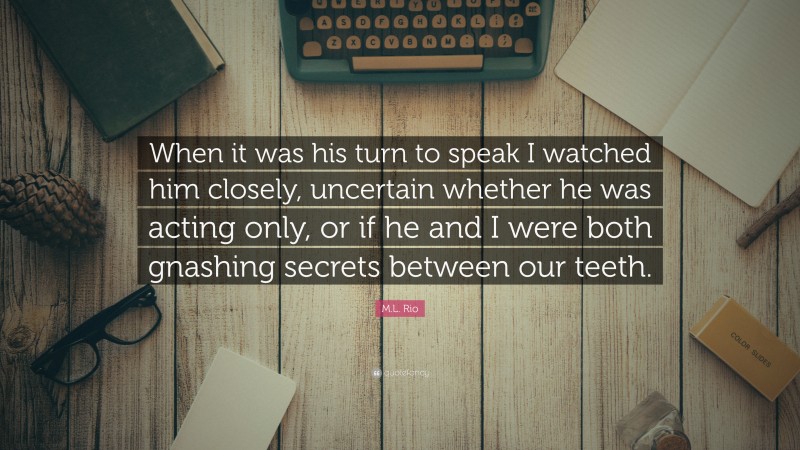 M.L. Rio Quote: “When it was his turn to speak I watched him closely, uncertain whether he was acting only, or if he and I were both gnashing secrets between our teeth.”