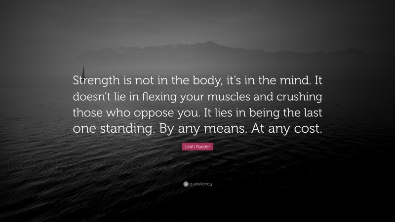 Leah Raeder Quote: “Strength is not in the body, it’s in the mind. It doesn’t lie in flexing your muscles and crushing those who oppose you. It lies in being the last one standing. By any means. At any cost.”