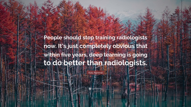Ajay Agrawal Quote: “People should stop training radiologists now. It’s just completely obvious that within five years, deep learning is going to do better than radiologists.”
