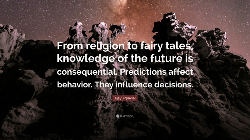 Ajay Agrawal Quote: “From religion to fairy tales, knowledge of the future is consequential. Predictions affect behavior. They influence decisions.”