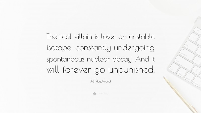 Ali Hazelwood Quote: “The real villain is love: an unstable isotope, constantly undergoing spontaneous nuclear decay. And it will forever go unpunished.”