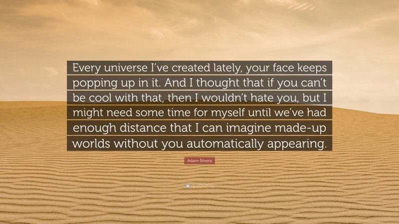 Adam Silvera Quote: “Every universe I’ve created lately, your face keeps popping up in it. And I thought that if you can’t be cool with that, then I wouldn’t hate you, but I might need some time for myself until we’ve had enough distance that I can imagine made-up worlds without you automatically appearing.”