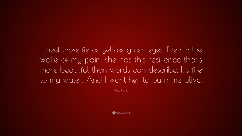 Krista Ritchie Quote: “I meet those fierce yellow-green eyes. Even in the wake of my pain, she has this resilience that’s more beautiful than words can describe. It’s fire to my water. And I want her to burn me alive.”