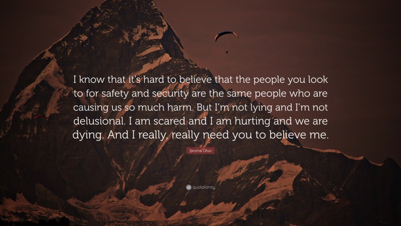 Ijeoma Oluo Quote: “I know that it’s hard to believe that the people you look to for safety and security are the same people who are causing us so much harm. But I’m not lying and I’m not delusional. I am scared and I am hurting and we are dying. And I really, really need you to believe me.”