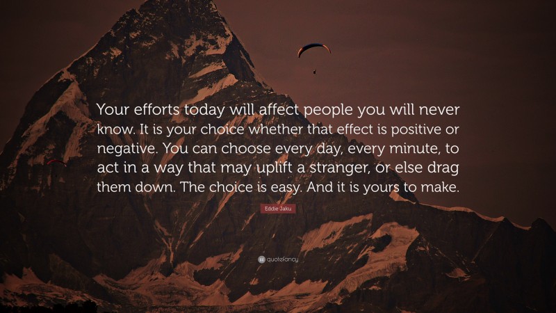 Eddie Jaku Quote: “Your efforts today will affect people you will never know. It is your choice whether that effect is positive or negative. You can choose every day, every minute, to act in a way that may uplift a stranger, or else drag them down. The choice is easy. And it is yours to make.”