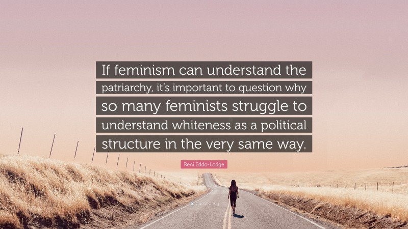 Reni Eddo-Lodge Quote: “If feminism can understand the patriarchy, it’s important to question why so many feminists struggle to understand whiteness as a political structure in the very same way.”