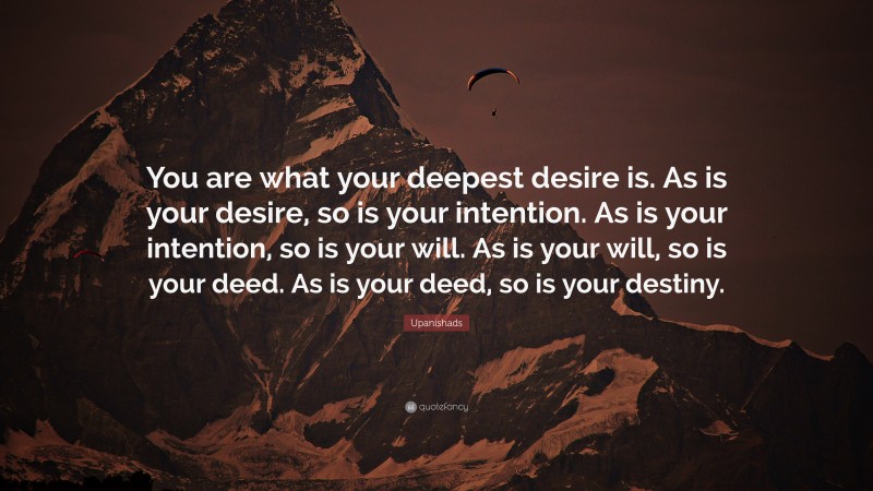 Upanishads Quote: “You are what your deepest desire is. As is your desire, so is your intention. As is your intention, so is your will. As is your will, so is your deed. As is your deed, so is your destiny.”