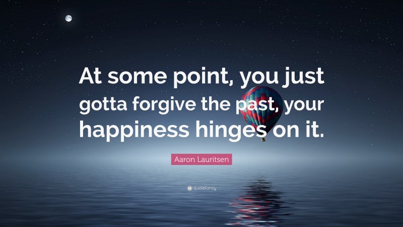 Aaron Lauritsen Quote: “At some point, you just gotta forgive the past, your happiness hinges on it.”