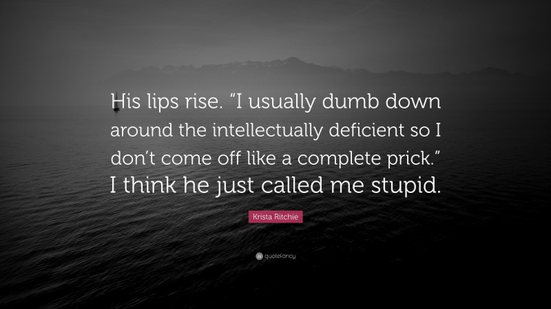 Krista Ritchie Quote: “His lips rise. “I usually dumb down around the intellectually deficient so I don’t come off like a complete prick.” I think he just called me stupid.”