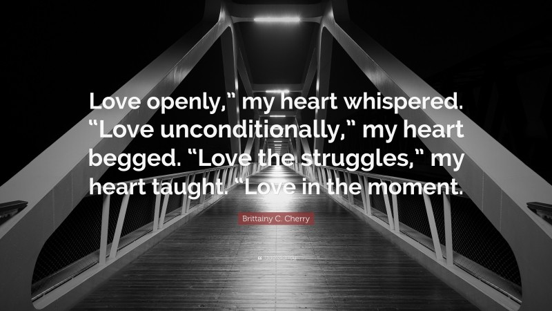 Brittainy C. Cherry Quote: “Love openly,” my heart whispered. “Love unconditionally,” my heart begged. “Love the struggles,” my heart taught. “Love in the moment.”