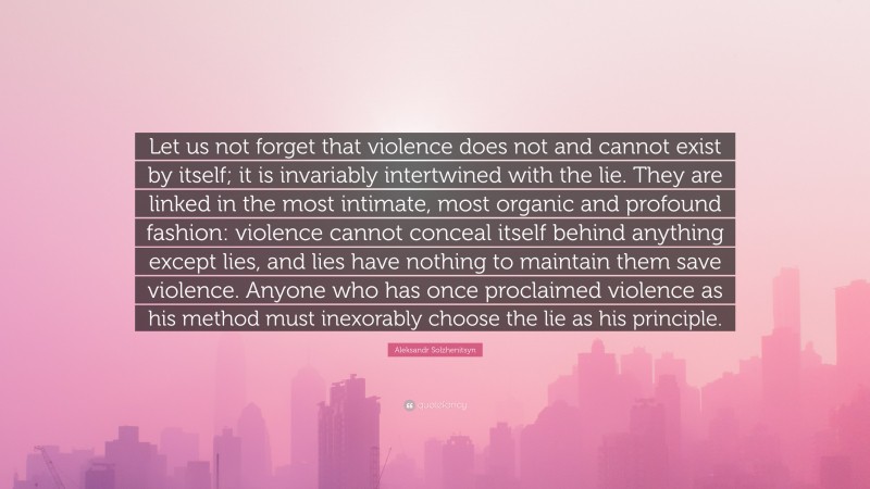 Aleksandr Solzhenitsyn Quote: “Let us not forget that violence does not and cannot exist by itself; it is invariably intertwined with the lie. They are linked in the most intimate, most organic and profound fashion: violence cannot conceal itself behind anything except lies, and lies have nothing to maintain them save violence. Anyone who has once proclaimed violence as his method must inexorably choose the lie as his principle.”