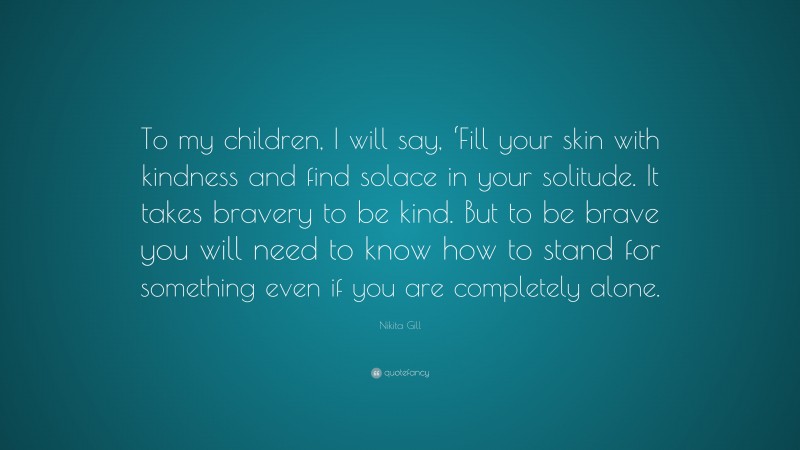 Nikita Gill Quote: “To my children, I will say, ‘Fill your skin with kindness and find solace in your solitude. It takes bravery to be kind. But to be brave you will need to know how to stand for something even if you are completely alone.”