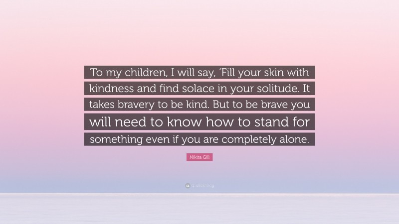 Nikita Gill Quote: “To my children, I will say, ‘Fill your skin with kindness and find solace in your solitude. It takes bravery to be kind. But to be brave you will need to know how to stand for something even if you are completely alone.”