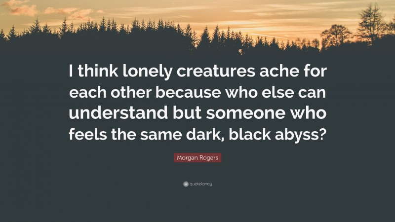 Morgan Rogers Quote: “I think lonely creatures ache for each other because who else can understand but someone who feels the same dark, black abyss?”