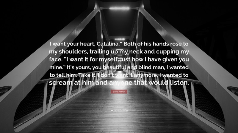 Elena Armas Quote: “I want your heart, Catalina.” Both of his hands rose to my shoulders, trailing up my neck and cupping my face. “I want it for myself, just how I have given you mine.” It’s yours, you beautiful and blind man, I wanted to tell him. Take it. I don’t want it anymore, I wanted to scream at him and anyone that would listen.”