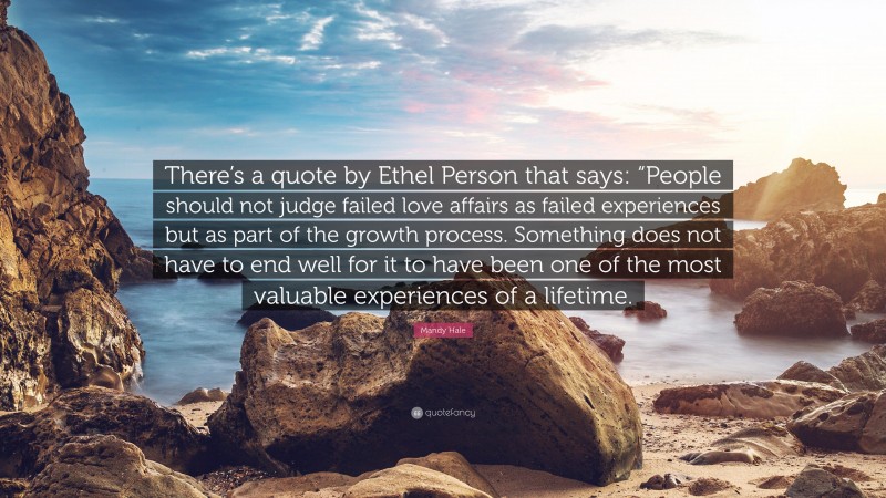 Mandy Hale Quote: “There’s a quote by Ethel Person that says: “People should not judge failed love affairs as failed experiences but as part of the growth process. Something does not have to end well for it to have been one of the most valuable experiences of a lifetime.”