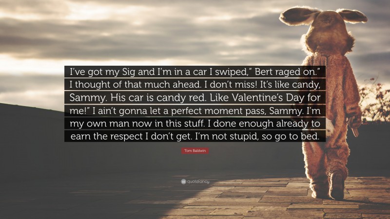 Tom Baldwin Quote: “I’ve got my Sig and I’m in a car I swiped,” Bert raged on.” I thought of that much ahead. I don’t miss! It’s like candy, Sammy. His car is candy red. Like Valentine’s Day for me!” I ain’t gonna let a perfect moment pass, Sammy. I’m my own man now in this stuff. I done enough already to earn the respect I don’t get. I’m not stupid, so go to bed.”