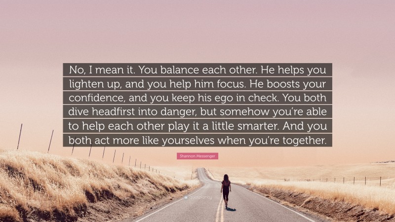 Shannon Messenger Quote: “No, I mean it. You balance each other. He helps you lighten up, and you help him focus. He boosts your confidence, and you keep his ego in check. You both dive headfirst into danger, but somehow you’re able to help each other play it a little smarter. And you both act more like yourselves when you’re together.”