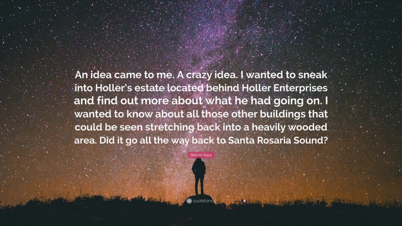 Behcet Kaya Quote: “An idea came to me. A crazy idea. I wanted to sneak into Holler’s estate located behind Holler Enterprises and find out more about what he had going on. I wanted to know about all those other buildings that could be seen stretching back into a heavily wooded area. Did it go all the way back to Santa Rosaria Sound?”