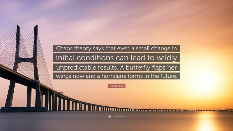 Nicola Yoon Quote: “Chaos theory says that even a small change in initial conditions can lead to wildly unpredictable results. A butterfly flaps her wings now and a hurricane forms in the future.”