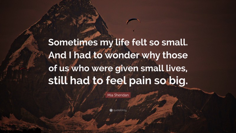 Mia Sheridan Quote: “Sometimes my life felt so small. And I had to wonder why those of us who were given small lives, still had to feel pain so big.”