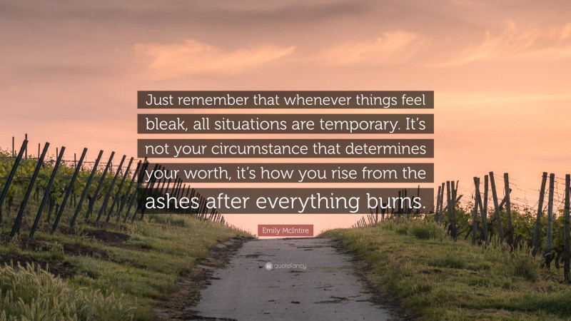 Emily McIntire Quote: “Just remember that whenever things feel bleak, all situations are temporary. It’s not your circumstance that determines your worth, it’s how you rise from the ashes after everything burns.”